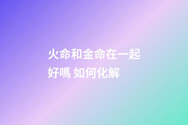 火命和金命在一起好嗎 如何化解